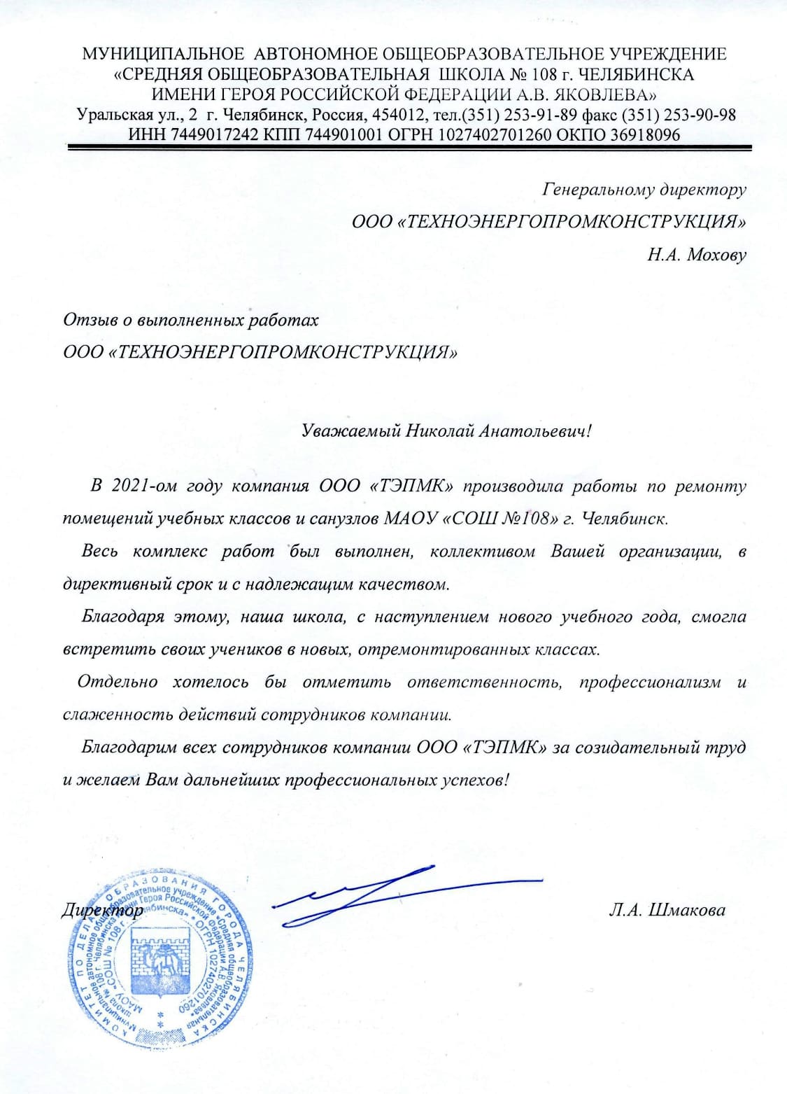 Уважаемый Николай Анатольевич! В 2021 г. Ваша компания «ТЭМПК» производила работы по ремонту помещений учебных классов и санузлов МАОУ «СОШ №108» г. Челябинска. Весь комплекс работ был выполнен коллективом Вашей организации в директивный срок и с надлежащим качеством. Благодаря этому, наша школа, с наступлением нового учебного года, смогла встретить своих учеников в новых, отремонтированных классах. Отдельно хотелось бы отметить ответственность, профессионализм, и слаженность действий сотрудников компании. Благодарим всех сотрудников ООО «ТЭМПК» за созидательный труд и желаем Вам дальнейших профессиональных успехов!